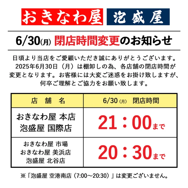 6/30(月)閉店時間変更のお知らせ

日頃より当店をご愛顧いただき誠にありがとうございます。

2025年6月30日(月)は棚卸しの為、各店舗の閉店時間が変更となります。
お客様には大変ご迷惑をお掛け致しますが、何卒ご理解とご協力をお願い致します。

◎2025年6月30日(月)閉店時間

・おきなわ屋 本店、泡盛屋 国際店
【閉店時間】21：00

・おきなわ屋 市場・美浜店、泡盛屋 北谷店・空港店
【閉店時間】20：30

※7月1日(火)からは通常の営業時間へ戻ります。

🌺おきなわ屋本店　那覇市牧志1-2-31
【営業時間】9:30～22:00
🌺おきなわ屋 市場　那覇市松尾2-8-29
【営業時間】9:30～21:30(土日のみ9:30~22:00)
🌺おきなわ屋 美浜店　北谷町字美浜9-2
【営業時間】10:00～21:30
🌺泡盛屋 国際店　那覇市松尾2-8-5
【営業時間】10:00～22:00
🌺泡盛屋 空港南店　那覇市鏡水150番地 2階(JAL側 搭乗口前)
【営業時間】7:00～20:30
🌺泡盛屋 北谷店　北谷町字美浜9-2
【営業時間】12:30～21:00　

#沖縄 #沖縄観光 #沖縄旅行 #那覇 #北谷 #美浜 #国際通り #おきなわ屋 #泡盛 #泡盛屋 #営業時間 #変更 #ご協力お願いいたします